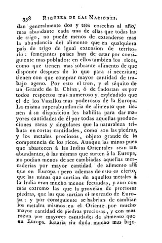 58	
RIOTÉZA DE LAS NACIONES.
dan generalmente dos y tres cosechas al año;
mas abundante cada una de ellas que todas lag
de trigo , no puede menos de extenderse mas
la abundancia del alimento que en qualquiera
país de trigo de igual extension de territo..
rio : femejantes paises han' de estar por consi.
guiente mas poblados: en ellos Cambien los ricos,
como que tienen mas sobrante alimento de que
disponer despues de lo que para sí necesitan;
tienen con que comprar mayor cantidad de tra4
bajo ageno. Por esto el tren , y el séquito de
un Grande de la China-, ó de Indostan es por
todos respectos mas numeroso y esplendido que
el de los Vasallos mas poderosos de la Europa..
La misma superabundancia de alimento que tie.
nen á su disposicion les habilita para dar mas.
yores cantidades de él por todas aquellas produc-.
ciones raras y singulares que la naturaleza tri-.
buta en cortas cantidades como son las piedras,
y los metales preciosos , objeto grande de la
competencia de los ricos. Aunque las minas pues
que abastecen á las Indias Orientales sean tan
abundantes, é las mismas que surten á la Europa,
podian menos de ser cambiadas aquellas, mer-.
cadenas por mayor cantidad de alimento allí
que en. Europa : pero ademas de esto es cierto,
que las minas que surtian 'de aquellos metales á
la India eran mucho menos fecundas, y aun con
mas extremo las que la proveian de preciosas
piedras, que las que surtían el mercado de Euro.
pa, y por consiguiente se habrian de cambiar
los metales mismos en el Oriente- por mucho
mayor cantidad dé piedras preciosas , y con mas
razon por mayores cantidades de ahmento'que
4111 Europa, Estaña 5111 duda mucho: mas. bajo,
 