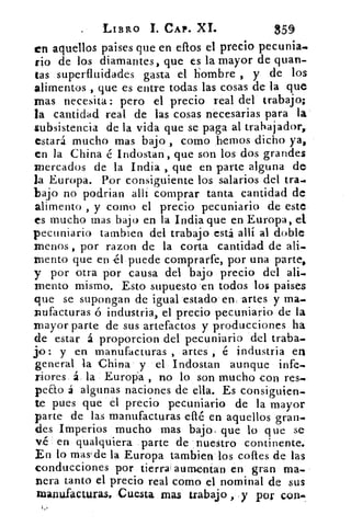 LIBRO 1. CAP. XL	 359
en aquellos paises que en dios el precio pecunia.
rio de los diamantes, que es la mayor de quan-
tas superfluidades gasta el hombre , y de los
alimentos , que es entre todas las cosas de la que
mas necesita: pero el precio real del trabajo;
la cantidad real de las cosas necesarias para la
subsistencia de la vida que se paga al trabajador,
estará mucho mas bajo, como hemos dicho ya,
en la China .é Indostan- , que son los dos grandes
mercados de la India , que en parte alguna de
la Europa.. Por consiguiente los salarios del tra•
bajo no podrian alli comprar tanta cantidad de
alimento , y corno el precio pecuniario de este
es mucho mas bajo en la India que en Europa, el.
pecuniario tarnbien del trabajo está allí al doble.
menos , por razon de la corta cantidad de ali_
mento que en él puede comprarfe, por una parte,
y por otra por causa del bajo . precio del ali.
mento mismo. Esto supuesto 'en todos los paises
que se supongan de igual estado en, artes . y ma.
nufacturas ó industria, el precio pecuniario- de la
mayor parte de sus artefactos y producciones ha
de estar á proporcion del pecuniario del traba-.
yo: y en manufacturas , artes é industria en
general la China' y. el Indostan aunque infe-
riores á.. la . Europa , no lo son mucho con res.
peno á algunas naciones de ella. Es consiguien-
te pues que el precio pecuniario de la mayor
parte de las manufacturas ellé en aquellos gran-
des Imperios mucho mas bajo. que lo que se
v.é en qualquiera parte de nuestro continente.
En lo mas'de la Europa tambien'los costes de las
conducciones por .tierra' aumenían • en gran un,
vera tanto el precio real cómo el nominal de sus
manufacturas. Cuesta mas trabajo : .y por con.
 