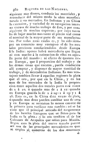 360	 RIQUEZA DE LAS NACIONES.
siguiente mas dinero, conducir los. materiales , y,
reconducir del mismo modo la obra manufac.4
turada á sus mercados. En Indostan y en China
la extension , y variedad de su navegacion inter-
na excusa de mucho trabajo de éste, y por con.:
siguiente de muchas expensas; por cuya razon
ha de bajar mucho mas tanto el precio real como
el nominal de la mayor parte de sus manufactu-
ras. Por todas estas cauías es , y ha sido siem...
pre un comercio muy ventaj oso el de los me-
tales preciosos conduciendolos desde Europa
á la India: apenas habrá mercadería que llegue
ni con mucho á la estimacion de ellos en aque-
lla parte del .mundo.:, ni efecto de quantos tie-
ne Europa , que á proporcion del trabajo y de
las demas cosas que cuestan , pueda conducido
allí comprar , y disponer de mayor cantidad-de
trabajo, y de mercaderías Indianas. Es mas ven-
tajoso tambien llevar á aquellas regiones la' plata'
que el' oro , por que en la China , y en los
mas de los mercados de la India la propór-
cion entre aquellos dos metales puros está como
de 1 á lo. ó guando mas de 1 á 12: guando
en Europa guarda la de x á.14:-1 á 15: y 1 á-.
1.6. Esto es,	 la China diez onzas de plata,
guando mas. doce pueden cambiar una de oro;:
y en Europa se. necesitan lo menos catorce-de{
la primera para verificar este cambio : asi se ha-
visto que el principal articúlo del cargamento.
de los baxeles. Europeos que :se- fletan...para
India es la plata:: :y- lo era tambien el, de lós,'
Galeones de Aicaptaca que salián para'.
Segun_ esto., la . 	del nuevo mundó- parece
ser una de . las prmeipales rnercaderfias, en que,
emple a el. -comercio de los :dos: :.c.xtremos
o
 