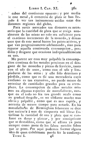 LIBRO 1. CAP. XI.	 361
cabos del continente opuesto : y por medio
le este metal , ó comercio de plata se han lle-
vado á ver tan intimamente unidas estas dos
distantes regiones del globo.
Para surtir mercados tan distantes es nece-
sario que la cantidad de plata que se traiga anu-
almente de las minas no solo sea suficiente para
el continuo incremento de la moneda, y demas
usos que de este metal hacen los paises activos, y
que van progresivamente adelantando , sino para
reparar aquella continuada consumpcion , per-
didas y desgaste que ocasiona indispensablemente
su uso.
Me parece ser cosa muy palpable la consump-
cion continua de los metales preciosos en el des-
gaste de las monedas y piezas de fervicio, tanto
con el. ufo de unas , como con el ufo y lim-
piaduras de las otras : y ele folo deterioro y
pérdida, como que es de una mercaderia cuyo
confumo es tan extensivo, no puede menos de
necesitar de cantidades grandes- para su reem-
plazo. La consumpcion de ellos metales mis-
mos en .algunas especies de manufaauras, aun-
que en el todo no fea tan grande acafo como
su gradual desaafie es no obstante mucho mas
obvia y palpable , como que es mas rapicla , y
necesita de menos tiempo para notarfe. En las
manufaauras de Birmingham folamente se dice
que asciende á mas de cinquenta mil libras Es-
terlinas la cantidad de oro y plata que se con-
fume en dorar y platear , y por consiguiente
que se descalifica, como que se eftiina ya para
siempre como parte de los falsos metales fobre
que se pone. Por aqui podernos formar alguna
idea de quan ex6rbitante puede fer la confulnp.
Tomo 1.	 46
 