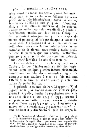 362	 RIQUEZA DR LAS NACIONES.
don anual en todas las denlas partes del mnn-
do j u n t as , tanto e 11 las manufaeturas de la es-
pecie de las de Birmingliam, corno en cintas,
bordados , Mofas de oro y plata , fobreclora-
dos, y otras infinitas buxerías de ido comun.
Tampoco puede dexar de desgaftarfe , y perderte
enteramente mucha cantidad en los transportes
de una parte á otra por mar y" tierra : especial-
mente si paramos al mismo tiempo la atencion
en aquellos Gobiernos del Asia, en que es una
coftumbre casi univerfal esconder teforos en las
entrañas de la tierra,, cuya noticia fuele pere-
cer con la perfona que los ocultó : coltumbre
que no puede menos de ocasionar perdidas de
fumas considerables de aquellos metales.
Las cantidades de oro y plata que entran en
Cadiz y Lisboa ( incluyendo no folo las regis-
tradas , sino las que pueden introducirte anua+,
mente por contrabando ) ascienden fegun los
computos mas exaaos á mas de feis millones
Efterlinos al año , ó mas de veinte y siete mi-
llones de pefos' fuertes.
Siguiendo la cuenta de Mr. Meggens , (*) el
ingrefo anual , ó importacion de metales pre-.
ciofos á España , hecha la regulacion media de
feis años desde el de 1 7 47 á 1753 , ascendió
en plata á un millon , ciento y un mil , ciento
y siete libras de pefo : y en oro á qitarenta y
nueve mil , novecientas , y quarenta : que á ra-
zon de fesenta y dos Shelines, pefo de Troya, la
(*) El Apendice al Mercader Universal p. 15.. y 16. el
qual no se imprimió hasta el ario de 1756 , tres despues de
la publicacion de aquel libro , que nunca tuvo segunda edi-
cion : por cuya razon el Apendice se encuentra el? muy P°-
cos exemplares y corrige varios yerros del libro dicho.
 