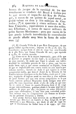 RIQUEZ A DE LAS 111cioNEs.364
dmos e juzgar de la cantidad de los quelie
anualmente se conduce del Brasil á Lisboa por
lo que monta el impuello del Rey de Portu-
b -cual á razon de un quinto de aquel metal
podrá valuar en diez y feis millones de C> seru-
zados (*) 6 quarenta y cinco millones de li-
bras Francefas , equivalentes á unos dos millo-
nes Efferlinos , ó cerca de nueve millones de
peros fuertes Mexicanos : pero por razon de lo
que puede haberfe introducido de contrabando
se puede añadir muy bien la fuma de ocho
más. (5)
- (*) El Cruzado Velho de á 400 Reis Portugueses , de que
parece hablar aquella cuenta , importa l'o Rs. y 26. mrs. vn.
Castellanos : aunque desde el año de 175o hay otro Cruzado
de á 480 Reis , que llaman Cruzado de oro que equivale
á. 13 Rs. de nuestra moneda.
(5 ) Como no es de la mayor importancia , para el fin que
el Escritor se propone en este lugar , la averiguacion exáaa
de estas cuentas , de modo que llegue á saberse con indivi-
dualidad las cantidades precisas de oro y plata , que han en-
trado hasta aqui , y que entran anualmente en Esparia, fuera
de que es impracticable una cuenta exáaa en esta materia por
infinitas razones , bastará sin duda el que sigamos la misma
computacion media , que hizo el Autor de la Historia de los
Establecimientos Europeos en las dos Indias, citado por el nues-
trorecingresoulando el ingreso anual en unos diez y siete millones5	 b
de pesos fuertes ; por que esta misma cornputacion es la que
hacen nuestros políticos Regnicolas desde tiempos muy anti-
guos. En cuya suposicion- desde el año de 1 764 en que aca-
ba su cuenta el Autor de aquella Historia, hasta el de 1792
en que esto escribiamos, podemos ariadir á lá suma total los 17
millones de pesos por ario , sin Pararse en cortas diferencias:
para cuya confirmacion , ó mas bien para curiosidad podré-
mos insinuar aqui las computaciones que forman en la mate-
ria los políticos Navarrete y Zabala.
Este ultimo Escritor hace mencion de • un Memorial pre-
sentado por Don Luis de Castilla al Rey Felipe II. en que
demuestra á este Monarca , que desde el ario de 1492 en
que se descubrieron las Indias hasta el de 1595: que eran
cien-
 