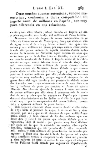 LIBRO I. CAP. XI.	 365
Otras muchas cuentas autenticas , aunque ma..
suscritas , confirman la dicha computacion dél
ingrefo anual de millones en España , con muy
poca diferencia en sus relaciones.
ciento y tres arios cabales , habían entrado en Esparta en oro
y plata registrados mas de dos mil millones de Pesos fuertes.,
Navarrete haciendo despues la misma computacion en su
Libro de Conservacion de Monarquias, dice , que desde el ario
de 151 9 hasta el de 161 7 , hablan entrado mil quinientos
treinta y seis millones de pesos , por cuya cuenta corresponde
á cada año quince millones de aquella moneda. Zabala dedu-
ciendo de la cuenta de Navarrete aquel numero de años que
se incluian ya en la de Don Luis de Castilla, viene á juntar
en todo lo conducido de 'Indias á España desde el descubri-
miento de aquel nuevo Mundo hasta el año de 1617 , dos
mil trescientos treinta millones de pesos ,fuertes. Sobre
la cuenta misma de Navarrete forma Zabala la que corres-
ponde desde el año de 1617 hasta 1731 ; y regula su com-
putacion á quince millones por ario ; añadiendo , ser esta una
regulacion muy moderada , por que segun el cómputo de al-
gunas flotas del siglo pasado y del presente ha debido ascen-
der á mucho mas : cuya advertencia concuerda muy bien con
los 17 millones de pesos que computa el Autór de aquella
Historia. No obstante ajustada la cuenta á razon solamente
de quince millones por año viene á componer toda la canti-
dad ,de oro y plata que ha entrado en España por registro
desde el descubrimiento de las Indias en el año de 14 9 2 basta
el de 1 73 1 , por la computacion del citado Zábala , quatro
mil , y quarenta millones de pesos fuertes.
Esto supuesto contando ahora nosotros desde el año dicho
de 1731 hasta el presente de 1 792', á razon de'diez y siete
millones por año , que es el cómputo de aquel . exado Autor
arriba citado , y cuyo exceso de los dos millones • que van
desde diez y siete á. los quince que adopta Zabala para su
regulacion , dice él mismo , que pueden muy bien' añadirse
por causa de lo que ha excedido en muchos años aque'lla
cantidad , hallarémos •que este periodo de 61 años compren:de
,mil , treinta.--y sieteurullórieS de' pesos -ftieries los entrados por
registro : y junta 'esta cantidad á la de los cuatro mil y pia-
renta anteriores vendrá á componer la de cinco mil , setenta
y siete millones de pesos lo menos lo que segun el 'cómputo
.de los Políticos habrá entrado por regastro`'en -Espuria 'desde
el
 