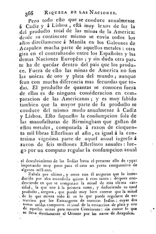 366	 RIQUEZA DE LAS NACIONES.
Pero todo efto que se conduce anualmente
á Cadiz y á Lisboa , está -muy lexos de fer la
del produao total de las minas de la America:
desde su continente mismo se envía todos los
años dire&arnente á Manila en los Galeones de
Acapulco mucha parte de aquellos metales : otra
gira en el contrabando entre los Españoles y las
demas Naciones Européas ; y sin duda otra par-
te ha de quedar dentro del pais que los produ-
ce. Fuera de ePto las minas de America no fon
las unicas de oro y plata del mundo ; aunque
fean con mucha diferencia mas fecundas que to-
das. El produao de quantas se conocen fuera
de ellas es de• ninguna consideracion en com.
paracion de las Americanas ; y es muy fabido
tambien que la mayor parte de fu produao se
conduce del mismo modo anualmente á Cadiz
y Lisboa. Ello fupuelto la confumpcion fola de
las manufaEluras de Birmingham que gallan de
ellos metales , computada á razon de tinquen--
ta mil libras Eflerlinas al ario , es igual á la cen-
tesima vigesima parte de aquel anual ingrefo á
razon de feis millones Eflerlinos anuales : lue-
go por un computo regular la confumpcion anual
el descubrimiento de las Indias hasta el presente año de 1792:
importando muy poco para el caso un yerro cornputativo de
algunos millones.
Zabala por ultimo y otros con él aseguran que lo intro-
ducido por alto ascendería quitas á otro tanto : despees con-
desciende en que se computase la mitad de esta ultima can-
tidad , la que une á la primera suma , y deduciendo su total
produao , asegura , que puede muy bien creerse que la mitad
de lo que monta todo é[ es lo que puede regularse de ex-
traccion por los. Extrangeros de nuestras Indias ; cuyas dps
sumas unidas componen el total de la extraccion de plata y oro
de aquellas minas para nuestro Continente : sin contar lo que
se lleva dire(tamente al Oriente por las naves de Acapulco.
 