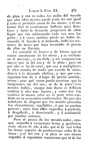 LIBRO T. CAP. XI.	 367
de plata y oro en todos los paifes del mundo
que ufan ellos metales puede acató fer casi igual
á todo el producto anual de fus minas: y el so-
brante ferá lo escafamente baftante para fatis.
facer y furtir la demanda progresiva de ellos
fegun que van adelantando cada vez mas los
paifes : y á veces tambien puede no haber al-
canzado el furtido á la demanda , halla los ter-
minos de hacer que haya levantado el precio
de ellos en Europa.
La cantidad de bronce y de hierro que se
extrae anualmente de fus minas, y se confume
en el mercado , es sin duda, y sin comparacion
mayor que la del oro y de la 'plata : pero no
por ello se ha de creer , que van á multiplicar-
fe ellos metales de modo que exceda fu abtin-
dancia á la demanda efeaiva, y que por con-
siguiente han de ir á bajar de precio notable-
mente : pues qué razon puede autorizar que lo
imaginemos asi del oro , ni de la plata ? Los
metales baflos , aunque mas duros se deftinan
tambien á ufos mas fuertes , y como que fon
tambien de menos valor no se pone tanto cui-
dado en su economica confervacion. No por efto
habremos de afegurar que los metales preciofos
fon efencialmente ingaftables , 6 que no puedan
perecer ; antes bien eaán expueflos á perderte,
á desgaftarfe , á deteriorarte , y á confumirfe
por muchos caminos.
Pero- el precio de los metales todos, aun,-
que expuefto á variaciones lentas y graduales,
varía menos de año á año que el de casi todas
las domas especies de producciones rudas de la
tierra : y el del oro y la plata es aun menos
expuelto á repentinas variaciones que el de los
 