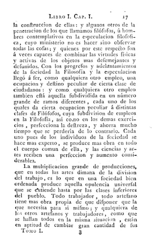 LIBRO	 CAP. T.	 17
la conftruccion de ellas : y algunos otros de la
penetracion de los que llamamos filófofos, 11 hom-
bres contemplativos en la especulacion filofofi-
ca, cuyo ministerio no es hacer sino obfervar
todas las cofas; y quienes por este respeao fon
á veces capaces de combinar las virtudes físicas
y activas de los objetos mas defemejantes y
defunidos. Con los progrefos y adelantamientos
de la fociedad la Filosofía y la especulacion
llegó á fer, como qualquiera otro empleo, una
ocupacion y defino peculiar de cierta clase de
ciudadanos : y como, qualquiera otro empleo
tambien eftá aquella fubdividida en un nítmero
grande de ramos. diferentes , cada uno de los
quales da cierta ocupacion peculiar á distintas
clafes de Filófofos, cuya fubdivision de empleos
en la Filofofía, asi cono en los domas exerci-
cios , perfecciona la defireza, y ahorra mucho
tiempo que se perdería de lo contrario. Cada
uno pues de los individuos de la fociedad se
Lace mas experto, se produce mas obra en todo
el cuerpo comun de ella, y las ciencias y ar-
tes reciben una perfeccion y aumento consi.
clerables.
La multiplicacion grande de producciones,
que en todas las artes dimana de la division
del trabajo , es lo que en una fociedad bien
ordenada produce aquella opulencia univerfal
que se extiende hasta por las clases inferiores
del pueblo. Todo trabajador , todo artefano
tiene mas obra propia de que difponer que la
que necesita para si rnifmo ; y qualquiera de
los otros artefanos y trabajadores , como que
se hallan todos en la misma situacion , están
en aptitud de cambiar gran cantidad de fus
Tomo 1.	 3
 