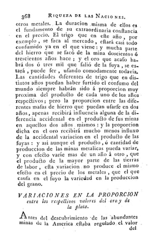 368	 RIQUEZA DE LAS NACIO NES.
otros metales. .La duracion _misma de ellos es
el fundamento de su extraordinaria conflancia
en el precio. El trigo que en elle año , por
exemplo , se faca al mercado , citará casi todo
confumido ya en el que viene : y mucha parte
del hierro que se facó de la mina doscientos ó
trescientos años hace ; y el oro que acafo ha-
brá dos ó tres mil que falió de la fuya , se es-
tará puede fer , ufando comodamente todavía,.
Las cantidades diferentes de trigo que en dis-
tintos años puedan haber furtido el confumo del
mundo siempre habrán sido á proporcion muy
proxima del produao de cada uno de los años
respeaivos ; pero la proporcion entre las dife-
rentes mafas de hierro que puedan ufarfe en dos
años., apenas recibirá influencia alguna de la di-
ferencia, accidental en el produao de fus minas
en aquellos dos años mismos y la proporcion
dicha en el oro recibirá mucho menos influxo
de la accidental variacion en el produao de las
fuyas : y asi aunque el produao , ó cantidad de
produccion de las minas metalicas pueda variar,
y con efeao varíe mas de un año á otro , que
el produao de la mayor parte de las tierras
de labor , ella variacion no produce el mismo
efeao en el, precio de los metales , que el que
cauta en el fuyo la variedad en la produccion
del grano.
VARIACIONES EN LA PROPORCION
entre los respectivos valores del oro_y de
la plata.
Antes del descubrimiento -de las -abundantes
minas de la America .eflaba regulado. el, valor
del
 