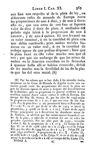LIBRO T. CAP. XL	 369
oro fino con respeao al de la plata de ley , en
diferentes Gafas de moneda de Europa entre
las proporciones de uno á diez, y de uno á doce:
ello es , que una onza de oro fino se fuponia
valer de diez á doce de plata. A mediados del
gafado siglo fubió á la proporcion de uno á
catorce , y de uno á quince. El oro levantó en
su valor nominal , ó en la cantidad de plata con
que debía cambiarfe; pero ambos metales ba.
xaron en su valor real , ó en la cantidad de
trabajo ageno de que podian disponer ; bien que
la plata baxó en elle valor mucho mas que el
oro ; por que sin embargo de que las minas de
ambos en la America. excedian en lo fecundas
á quantas halla allí se habian conocido , debió
de fer mucho mas la fertilidad de las de la pla,"
ta que las del otro metal. (6)
(6) Por los valores que se han dado á las monedas intrin.
secamente en las Casas de Moneda de Espaiia resulta una va-
riacion grande entre las proporciones del oro á la plata se-
gun las distintas épocas de antes y despues del descubrimiento
de la América : pero su proporcion en general confirma la que
establece nuestro Autor como comun á toda la Europa. En
tiempo del Rey D. Alonso X. por los arios de 1253 estaba
la proporcion como de á o; 6 que una onza de oro fino
valía (Eez de plata fina : y asi permaneció hasta el Reynado de
Fereando V. en el que desde el año de 1474 se alteró la
proporcion, y quedó en la de 1 á i o•,-1. Como desde aquel
tiempo principiaron .ya á descubrirse las abundantes. minas de
la América se advierte que fué sucesivamente baxando el va-
lor de la plata , y subiendo el nominal del oro en todos los
periodos siguientes. Por los aiios pues de 1 537 , reinando
Carlos 1. fué la proporcion de i á i o 1. En tiempo de Fe-
lipe II. en el de 1566 subió de 1 á 1 2 13 ; en el de Felipe
II I. por los años de 15 99 fué ya de 1 á 1 3 2: Felipe IV. en
el de 165 2 estableci6 la proporcion de 1 á t	 Carlos II.
en 1x686 la de 1 á t 5	 : el Sr. Felipe V. desde el año de 1738
ensay¿ la moneda ItAl la de á. 10. : en tiempo del Sr, Carlos nig
101tiO I.	 47,
 