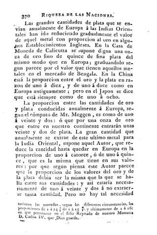 •370	 RIQUEZA DE LAS NACIONES:
Las grandes cantidades de plata que se en-
vian anualmente de Europa á las Indias Orien-
tales han ido reduciendo gradualmente el valor
de aquel metal con proporcion al oro en algu-
pos Establecimientos Ingleses. En la Casa de
Moneda de Calicutta se supone digna una on-
za de oro fino de quince de fina plata del
mismo modo que en Europa ; graduandolo se-
gun parece púr el valor ,que tienen aquellos me-
tales en el mercado de Bengala. En la China
está la proporcion entre el oro y la plata en ra-
zon de uno á diez , y de uno á doce como en
Europa antiguamente ; pero en el japon se dice
que está siempre como de uno á ocho.
lla proporcion entre las cantidades de oro
y plata conducidas anualmente á Europa, se-
gun el cómputo de Mr. Meggen , es como de uno
á veinte y dos : ó que por una onza de oro
que entre en nuestro continente entrarán unas
veinte y dos de plata. La gran cantidad que
anuaVi-nente se extrae de este ultimo metal para
la India Oriental, supone aquel Autor , que re-
duce la cantidad hasta quedar en Europa en la
proporcion de uno á catorce , ó de uno á quin-
ce , que es la misma que tiene en sus valo-
res : por que segun piensa este Autor parece
que la proporcion de los valores del oro y de
la plata debia ser la misma que la que se ha-
lla entre sus cantidades : y asi estaría necesa-
riamente de tino á veinte y dos á no extraer-
se tanta cantidad. Pero no hay tal necesidad
tuvieron las monedas . segun las diferentes circunstancias, las
proporciones de t á 14 TI de 1 á 15 -1.; y ultimamente de 1 á 16:
en c?-le permanece en el feliz Reynado de nuestro Monarca
1). Carlos IV. que Pios guarde.•
4.k/14
 
