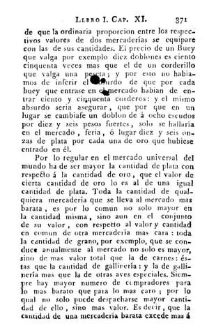 LLBRO 1. CAP. XL	 371
de que !á ordinaria proporcion entre los respec..
tivos valores de dos mercaderías se equipare
con las de sus cantidades. El precio de un Buey
que valga por exemplo diez doblones es ciento
cinquenta veces mas que el de un corderillo
que valga una pt..1; y por esto no habia-
mos de inferir el Miffiurdo de que por cada
buey que entrase en elionercado hablan de en-
trar ciento y cirlquenta corderos : y el mismo
absurdo sería asegurar , que por que en un
lugar se cambiafe un doblon de á ocho escudos
por diez y seis pesos fuertes , solo se hallaría
en el mercado , feria , ó lugar diez y seis on-
zas de plata por cada una de oro que hubiese
entrado en él.
Por lo regular en el mercado universal del
mundo ha de ser mayor la cantidad de plata con
respeto á la cantidad de oro, que d valor de
cierta cantidad de oro lo es al de una igual
cantidad de plata. Toda la cantidad de qual-
quiera mercadería que se lleva al mercado mas
barata , es por lo comun no solo mayor en
la cantidad misma_, sino aun en el conjunto
de su valor , con respeao al valor y cantidad
en comun de otra mercadería mas cara : toda
la cantidad de grano, por exemplo, que se con-
duce anualmente al mercado no solo es mayor,
sino de mas valor total que la de carnes: és-
tas que la cantidad de gallinería : y la de galli-
nería mas que la de otras aves especiales. Siem-
pre hay mayor numero de compradores para
lo mas barato que pata lo mas caro ; por lo
goal no solo puede despacharse mayor canti-
dad de ello , sino mas valor. Es decir, que la
cantidad de una mercadería barata excede mas á
 