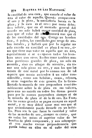 872	
RIQUEZA DE LAS NACIONES-:
la cantidad de una cara , que excede el valor de
esta al valor de aquella. Quandu compararnos
el oro y la plata , la mercadería barata es la
plata , y la cara es el oro : por tanto debe-.
rnos inferir , que en el mercado general del
mundo no solo habrá rniatirl cantidad de plata,
sino que el valor de el	 ontará mas que el
de las cantidades del oso. Cotege un hombre
rico ,	 pobre, las cantidades .que tenga de am-
bos metales , y hallará que por lo regular no
solo excede en cantidad su plata á su oro , si-
tio que tiene mas valor en aquella que en este,
especialmente si se co raparan todos los hom-
bres unos con otros. Suelen tener tambien mu-
chas porciones grandes de plata , no solo en
moneda-, sino en alhajas de servicio-, sin te-
ter una sola pieza en oro, y aun los que las
tienen de este metal por lo comun son de tal.
especie que nunca ascienden á un valor con-
siderable , como son hebillas , caxas , reloxes,
y otras vagatelas de este genero. En la Gran-
Bretaña la moneda de oro prepondera consi de-
rablemente sobre la de plata en sus valores,
pero esto no sucede en todos los demas paises:
pues por ló comun prepondera siempre et de
la moneda de plata al de la de oro. En Fran
cia las sumas grandes se pagan siempre en aquel
metal , y es muy dificil sacar mas oro que el
que coknodamente puede llevarte en un bolsi-
llo. Pero sea la que fuere la cantidad y valor
de las monedas de oro , siempre es cierto , que
en todos los paises el superior valor de las
baxillas de plata compensará , y aun sobrepuja-
rá con mucho exceso preponderancia que
pueda haber en ello$ en el cuño del otro
 