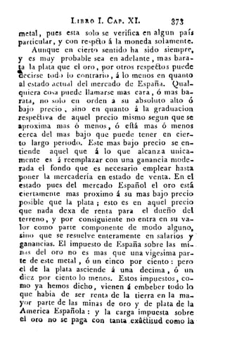 LIBRO 1. CAP. XL
	
371
metal, pues esta solo se verifica en algun país
particular, y con reTelo á la moneda solamente.
Aunque en cierto sentido ha sido siempre,
y es muy probable sea en adelante , mas bara-
ta la plata que el oro, por otros respe&os puede
ecirse toda lo contrario , á lo menos en quanto
al estado actual del mercado de España. Qual-
quiera cosa puede llamarse mas cara, ó mas ba-
rata, no solo en orden a su absoluto alto ó
bajo precio , sino en quanto á la graduaciort
respeaiva de aquel precio mismo segun que se
aproxima mas ó menos, ó ellá mas ó menos
cerca del mas bajo que puede tener en cien-.
to largo periodo. Este mas bajo precio se en-.
tiende aquel que á lo que alcanza canica-.
mente es á reemplazar con una ganancia mode-
rada el fondo que es necesario emplear hasta
poner la mercadería en estado de venta. En el
estado pues del mercado Español el oro está
ciertamente mas proximo á su mas bajo precio
posible que la plata ; esto es en aquel precio
que nada dexa de renta para el dueño del
terreno, y por consiguiente no entra en su va-
lor como parte componente de modo alguno,
sino que se resuelve enteramente en salarios y
ganancias. El impuesto de España sobre las mi-
Das del oro no es mas que una vigesima par-
te de este metal , ó un cinco por 'ciento : pero
el de la plata asciende á una decima , ó un
diez por ciento lo menos. Estos impuestos, co-
mo ya hemos dicho, vienen á embeber todo lo
que habia de ser renta de la tierra en la ma-
yor parte de las minas de oro y de plata de la
Arnerica Española : y la carga impuesta sobre
el oro no se paga con tanta exiditud como la-
 