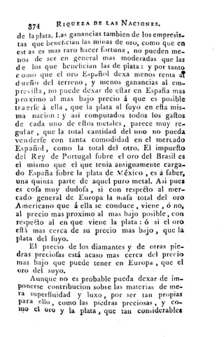 374	
RIQUEZA DE LAS NACIONES.
LasLaganancias tambien de los empresis.de la plata.
tas que benefician las minas de oro, corno que en
est as es mas raro hacer fortuna , no pueden me-
nos de ser en general mas moderadas que las
d e los que benefician las de plata : y por tanto
c oro que el oro Español dexa menos renta a?
d ueño del terreno , y menos ganancias al em_
p res	 , no puede dexar de citar en España mas
pro xirno al mas. bajo precio á que es posible
tra erfe á ella , que la plata al fuyo en dia mis-
ma nacion : y asi computados todos los gallos
de cada uno de ellos metales , parece muy re.
guiar , que la total cantidad del uno no pueda
ven derte con tanta comodidad en el mercado
Español , como la total del otro. El impueíto
del Rey de Portugal fobre el oro del Brasil es
el mismo que el que tenia antiguamente carga-
do España fobre la plata de México > es á Saber,
una quinta parte de aquel puro metal. Asi pues
es cofa muy dudofa > si con respeao al mer-
cado- general de Europa la ntafa total del oro
Americano que á ella se conduce , viene , ó no,
al precio mas proximó al mas bajo posible, con
respeao al en que viene la plata : ó si el oro
efb mas cerca de su precio mas bajo .> que la
plata del fuyo.
El precio de los diamantes y de otras pie_
dras preciofas está acaso mas cerca del precio
mas bajo que puede tener en. Europa > que el
oro del suyo.
Aunque no es probable pueda dexar de im.
ponerse contribucion sobre las materias de me.
ra superfluidad y luxo , por ser tan propias
para ello , como las piedras preciosas , y co.
111° el oro y la plata , que tan coruiderabiet
 