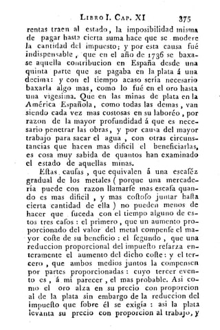 LIBRO T. CAP, XI	 375
rentas traen al estado , la imposibilidad misma
de pagar hasta cierta suma hace que se modere
la cantidad del impuesto; y por esta causa fué
indispensable 'que en el año de 1736 se baxa-
se aquella cotitribucion en España desde una
quinta parte que se pagaba en la plata á una
de.cima: y con el tiempo acaso sería necesario
baxarla algo mas, corno lo fué en el oro hasta
una vigesima. Que en -las minas de plata en la
América Española, como todas las demas , van
siendo cada vez mas costosas en su laboré° , por
razon de la mayor profundidad á que es nece-
sario penetrar las obras, y por causa del mayor
trabajo para sacar el agua , con otras circuns-
tancias que hacen mas dificil el beneficiarlas,
es cosa muy sabida de quantos han examinado
el estado de aquellas minas.
Eftas , cautas , que equivalen á una escaféz
gradual de los metales ( porque una mercade-
ría puede con razon llamarfe mas escala quan-
do es mas dificil , y mas coflofo juntar halla
cierta cantidad de ella ) no pueden menos de
hacer que . fuceda con el tiempo alguno de es-
tos tres Gafos : el primero , que un aumento pro-
porcionado del valor del metal compenfe el ma-
yor cone de su beneficio : el fegurido , que una
reduccion proporcional del impuefto refarza en-
teramente el aumento del dicho cofte: y el ter-
cero , que ambos medios juntos la compensen
por partes proporcionadas : cuyo tercer even-
to es , á mi parecer , el mas probable. Asi co-
mo el oro alza en su precio con proporcion
al de la plata sin embargo de la reduccion del
	
impuesto que fobre él se exigía	 asi la plata
levanta su precio con proporcion al trabajo, y
 