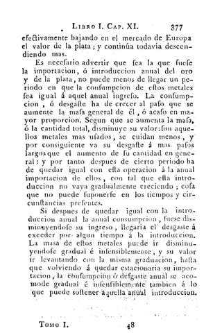 LIBRO 1. CAP. XI.	 377
efeaivamente bajando en el mercadode,Europa
el °valor de la plata ; y continúa todavía descen-
diendo mas.
Es necefario advertir que fea la que fuere
la itnportacion, ó introduccion anual del oro
y de la plata, no puede menos de llegar un pe-
riodo en que la- confumpcion de efros metales'
fea igual á aquel anual ingrefo. La confump-
don , ó desgafte ha de crecer al paro que se
aumente la mafa general de él , 150 acafo en ma-
yor proporciona Segun que se aumenta- la mafa,
la cantidad total, disminuye su valor:fon aque-
1lDg metales mas ufadbs , se cuidan menos ,
por consiguiente va su desgaste' á mas pafos
largos que el aumento de fu cantidad en gene-
ral : y por tanto despues de cierto periodo ha
de quedar igual con efta operacion á la anual
importacion de ellos, con tal que efta intro-
duccion no vava • gradualMente creciendo ; cofa
que no puede fuponerfe en los tiempos y cir-
cunftáncias prefentes.
Si despues de quedar igual con la intro-
duccion anual la anual consumpcion , fuese dis-
i-nineiyendofe su. ingreso , llegaría el' desgaste á
exceder por, algun tiempo á la introduccion.
La masa . de ecos metales puede. ir 'dishiinu-
yendofe gradual é infensiblemente , y su valor
ir levantando . con la misma graduacion , hada
que volviendo á quedar estacionaria su itnpor-
tacion la- Chnftinipcibirey défgaSt'e' anual se 'aco-
mode'gradual ,	infénfiblerrinté tárii bie n á ló
que puede softenerá'quella'afi&al mixoduccion.
•
TOMO I.	 48
 