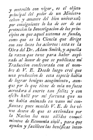 y soste!ildo C071 vigor , es el objeto
principal del poder de un Ministro
loso y amante del bien uñíversal;ce
por consiguiente lo ha de ser de su
proteccion la hvestigacion de los prin-
cipios en que aquel sistema -se fundas
como que es /a Ciencia que dirige
con sus luces los aciertos : esta és la
Obra del Dr. Adam Smith, y .aquelia
la razon que tuve para , haber aspi-
rado al honor de que se publicase mi
Traduccion condecorada con el nom-
bre de V R. Desde lue g o creí queg
una produccion de esta especie habia
de lograr benignoacogimiento , aun-
que por lo que tiene de mía no fuese
acreedora d suerte tan feliz; y con
efe90 hallé por mi fortuna que no
me h3bia animado en vano mi con-
fianza; pues movido V. E. de los vi-
vos deseos de que se extiendan por
la Nacion los mas sdlidos canoa:
mientos de Economía	 , araue
ayuden y facilitenlas ben é .cas
 