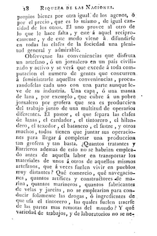 13	 RoiurzA DE LAS N.AtIoNEs.•,..
propios bienes por otra igual:de los agcnos, 6.
por el precio , que es lo mismo de igual can-
tidad de los otros. El uno provee al otro de
lo que le hace falta , y este á aquel recipro.
feamente , y de este modo viene á, difundirfe
en todas las clafes de la fociedad una pleni-
tud general y admirable.
Obfervense las conveniencias que disfruta
tin artefano	 un jornalero en un país civili-
zado y activo y se verá que excede .á toda com.
putacion el numero de gentes que concurren
á fuministrarle aquellas conveniencias , proeu.
randofelas .cada uno con una parte aunque le-
ve de su industria. Una -capa ó una. manta
de lana , por exemplo , que cubre á un pobre
jornalero por grofera que sea es produccicn
del trabajo junto -de una Multitud de operarios
diferentes. El pastor , el que fepara las .clafes
de lanas el cardador el tintorero el hilan-
clero, erteXedor , el batanero , el.fastre , y otros
muchos , todos tienen que juntar sus operacio.
nes para llegar á completar una produccior4
tan grofera y tan basta. ¿Quantos tratantes y
harrieros ademas de esto no se habrían emplea.-
do antes de aquella labor. en transportar los
materiales de unos á_ otros de aquellos mismos
artefanos,, que á veces fuelen vivir en pueblos_
muy distantes ? Qué comercio „ qué navegacio.
nes quantos artifices y construaores •cle ma-
rina y quantos marineros , qu.antos fabricantes
de velas y jarcias , no se empleari.an para con.
ducir folamente las drogas , ó ingredientes de
que ufa el tintorero , las quales fuelen traerfe
de las partes mas remotas del mundo ? Y qué
variedad de .trabajos, y de laboratorios no se nc.
 