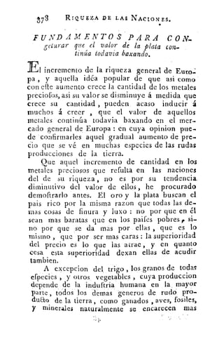 t73	
RIQUZZA DE LAS NACIONES.
FUNDAMENTOS PARA CON-
geturar que el valor de la plata con-
tinúa todavía baxando.
El incremento de la riqueza general de Euro.:
pa , y aquella idéa popular de que asi como
con elle aumento crece la cantidad de los metales
preciofos, asi su valor se disminuye á medida que
crece su cantidad , pueden acaso inducir á
muchos á creer , que el valor de aquellos
metales continúa todavia baxando en el mer-
cado general de Europa : en cuya opinion pue-
de confirmarles aquel gradual aumento de pre-
cio que se vé en muchas especies de las rudas
producciones de la tierra.
Que aquel incremento de cantidad en los
metales preciosos que refulta en las naciones
del de su riqueza , no es por su tendencia
diminutivo del valor de ellos , he procurado
demoftrarlo antes. El oro y la plata buscan el
pais rico por la misma razon que todas las de-
mas cosas de finura y luxo : no por que en él
sean mas baratas que en los paifes pobres , si-
no por que se da mas por ellas , que es lo
mismo , que por ser mas caras : la superioridad
del precio es lo que las atrae , y en quanto
cesa esta superioridad dexan ellas de acudir
también.
A excepcion del, trigo , los granos de todas
efpecies , y otros vegetables , cuya produccion
depende de la induftria humana en la mayor
parte , todos los dernas generos de rudo pro-.
dudo de la tierra, corno ganados , aves, fosiles,
y minerales naturalmente se encarecen mas
 