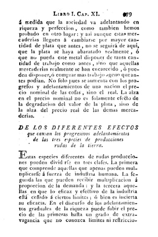 LIzab T. CAP. XI.	 11/79
á medida que la sociedad va adelantando en
riqueza y perfeccion , como tambien hemos
probado en otro lugar: y asi aunque estas+ mer_
caderías lleguen á cambiarse por mayor can-
tidad de plata que antes , no se seguirá de aqui,
que la plata se haya abaratado realmente ,
que no pueda este metal disponer de tanta can-
tidad de trabajo como antes , sino que aquellas
Inercaderias realmente se han encarecido , ó pue-
den disponer,ó comprar mas tr abajo ageno que an-
tes podían. No Polo pues se aumenta con los pro-
grefos y adelantamientos de una nacion el pre-
cio nominal de las cofas , sino el real. La alza
en el precio nominal no es folamente efcau de
la degradacion del valor de la plata , sino de
la alza del precio real de las demas merca.
derías.	 .
I)E LOS DIFERENTES EFECTOS
que causan los progresivos adelantdmientos
de las tres especies de producciones
rudas de la tierra.
Estas -especies diferentes de rudas produccio-
nes pueden divid‘rfe en tres clafes. La primera
que comprende aquellas que apenas pueden mul_
tiplicarfe 4 fuerza de indutirra humana. La fe-
guilda las que pueden recibir multiplicacion á
proporcion de la demanda : y la tercera aque,
filas en 'que lo . eficaz y efeEtivo de la industria
eflá ceilidor á ciertos lim ates ; 'ó bien es incierta
su eficacia.; En el discurfo de los adelantamien-
tos graduales de la riqueza puede fubir el pre-
cio de las primeras halla un grado de extra_
vagancia que no conozca limites ni reftriccio.
 