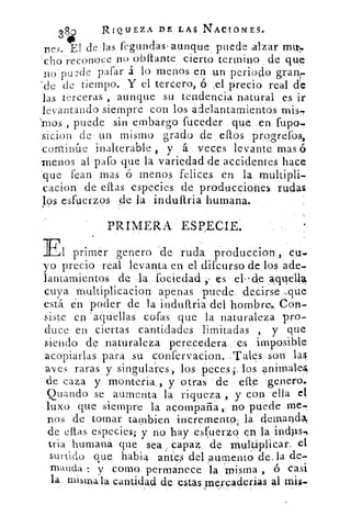 384i	
RIQUEZA DE LAS RACIONES.
nes. El de las fegundas• aunque puede :alzar Mlb.
cho reconoce no Obítante cierto termino de que
no nucle pafar á lo menos en un periodo granr.
-de de tiempo. Y el tercero, ó :el precio real de
las terceras , aunque su tendencia natural es ir
levantando siempre con los adelantamientos mis-y
'reos , puede sin embargo fuceder que en fupo-
sicion de un mismo grado de ellos progrefos,
continúe inalterable , y á veces levante mas ó
menos at pafo que la variedad de accidentes hace
.que fean mas ó menos felices en la multipli-
cacion de ellas especies de producciones rudas
los esfuerzos de la indullria humana.
PRIMERA ESPECIE.
El primer genero de ruda produccion
yo precio real levanta en el difcurso de los ade-
lantamientos de la foeiedad es el-de ,aquel4
cuya multiplicacion apenas puede decirse .,que
está én poder de la induPtria del hombre,, Úon-
iste en 'aquéllas cofas que la naturaleza pro-
duce en ciertas cantidades limitadas , y que
siendo de naturaleza perecedera es imposible
acopiarlas para su confervacion. .Tales son las.
aves raras y singulares, los peces;, los animal-es,
de caza y monteria,, y otras de elle 'genero.
Quando se aumenta la riqueza , y con ella el
luxo que siempre la acompaña no puede me-
nos de tomar tambien incremento; la demandN
de ellas, especies; y no hay esfuerzo en la
tria humana que sea , capaz de multiplicar.; el
surtido que habia antes del ;aumento de. la de-
manda : y como permanece la 'misma , ó casi
la misma la cantidad de estas mercaderias al mis.
 