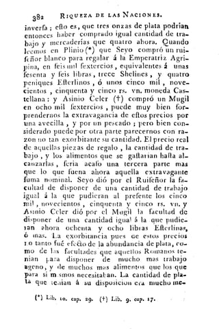 382	
RIQUEZA DE LAS NACIONES.
inverfa ; en.o es, que tres onzas de plata podrian
haber comprado igual cantidad de tra.entonces
bajo y mercaderías que quatro ahora. Cuando
leernos en Plinio (*) que Seyo compró un rui.-
feñor blanco para regalar á la Emperatriz Agri.
pina, en feis mil fextercios , equivalentes á unas
fesenta y feis libras , trece Shelines , y quatro
peniques Efierlinos ó unos cinco mil , nove-
cientos , cinquenta y cinc() rs. vn. moneda •Cas.
tellana ; y Asinio Celer (t) compró un Muga
en ocho mil fextercios , puede muy bien for--
prendernos la extravagancia de .eflos precios por
una avecilla , y por un pescado ; pero bien con-
siderado puede por otra parte parecernos con ra.
zon no tan exorbitante su cantidad. El precio real
de aquellas piezas de regalo , la cantidad de tra.
bajo , y los alimentos que se ganarían llana al-
canzarlas , feria acato una tercera parte mas
que lo que - fuena ahora aquella extravagante
fuma nominal. Seyo dió por el Ruifeñor la fa-.
cultad de disponer de una cantidad de trabajo
igual á la que pudieran al prefente los cinco
ni! , novecientos , cinquenta y cinco rs. vn. y
.Asínio Celer dió por el Mtigil la facultad de
!disponer de una cantidad igual á la .que pudie_
ian ahora ochenta y ocho libras Efterlina
6 mas. La exorbitancia pues de estos precios
ro tanto fué efeao de la abundancia de plata, co.
no de las facultades ' que aquellos Romanos te,
p ian Lara disponer de mucho mas trabajo
aveno, y de muchos mas alimentos que los-que
para si m.stnos necesitaban. La cantidad de pta•
ta que tedian á su disposiciou era mucho me.
(*) Lib. lo. cap. 29. (t) Lib. 9. cap. 17.
 