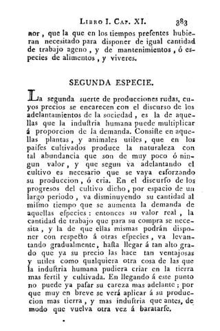LIBRO T. CAP. XI.	 383
Aor , que la que en los tiempos prefentes hubie-
ran necesitado para disponer de igual cantidad
de trabajo ageno , y de mantenimientos , ó es-
pecies de alimentos , y viveres.
SEGUNDA ESPECIE.
La segunda suerte de producciones rudas, cu-
yos precios se encarecen con el discurso de los
adelantamientos de la sociedad , es la de aque-
llas que la induftria humana puede multiplicar
á proporcion de la demanda. Consifte en aque-
llas plantas , y animales utiles , que en los
paifes cultivados produce la naturaleza con
tal abundancia que son de muy poco ó nin.
gun valor , y que segun va adelantando el
cultivo es necesario que se vaya esforzando
su produccion , ó cria. En el discurfo de los
progresos del cultivo dicho , por espacio de un
largo periodo , va disminuyendo su cantidad al
mifmo tiempo que se aumenta la demanda de
aquellas efpecies : entonces su valor real , la
cantidad de trabajo que para su compra se nece-
sita , y la de que ellas mismas podrán dispo-
ner con respeEto á otras efpecies , va levan-
tando gradualmente, hafta llegar á tan alto gra-
do que ya su precio las hace tan ventajosas
y utiles como qualquiera otra cosa de las que
la induftria humana pudiera criar en la tierra
mas fertil y cultivada. En llegando á este punto
no puede ya gafar su careza mas adelante ; por
que muy en breve se verá aplicar á su produc-
cion mas tierra , y mas induftria que antes, de
modo que vuelva otra vez á baratarfe.
 