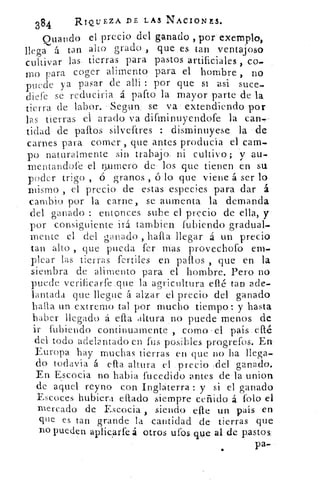 384	
RIQUEZA DE LAS NACIONES.
Quando el precio del ganado ,pore_xemplo,
llega á tan alto .grado , que ,es tan .ventajoso
cultivar las. tierras para pastos artificiales ,
mo para coger alimento- para el hombre , no
puede ya pasar de allí : por que si asi suce-
diefe se reduciria á palto la mayor parte de la
tierra de labor. -Segun_ se va extendiendo por
las tierras el arado va difminuyendofe la can."---
tidad de paltos silveftres : disminuyese la de
carnes para comer , que antes producía el cam-
po naturalmente sin trabajo, ni cultivo; y au.
mentandofe el n,urnero de los. que tienen en su
poder trigo , ó granos , ó lo que viene á ser lo
mismo , el precio de estas especies para dar á
cambio por la carne, se aumenta la demanda
del ganado : entonces sube el precio de ella, y--
por consiguiente irá tambien lubiendo gradual-
mente el del ganado , halla-. llegar á un precio
tan alto , que pueda fer• mas provechofo em.
picar las tierras fertiles en paltos , que en la
siembra de alimento para el hombre. Pero no
puede verificarfe..que . la agricultura eflé tan ade-
lantada que llegue á alzar el precio del ganado
baila un extremo tal por mucho tiempo: y hasta
haber llegado á ella altura no puede menos de
ir fubiendo continuamente , como - el país-. ellé
del todo adelantado en fus posibles progrefos. En
Europa hay muchas tierras en que no ha llega-
do todavía á ella altura el precio	 ganado.
En Escocia no habia fucedido antes de-la.u.nion
de aquel reyno con Inglaterra: y si el ganado
Escoces hubiera citado siempre ceñido á foto el
mercado de Escocia , siendo die u.n país en
que es tan grande la cantidad de tierras que
no pueden aplicarte á otros ufos que- al de pastos:
pa-
 