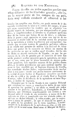 36
	 RIOUEZA DE LAS NACIONES.
Fuera de ello en todos aquellos predios que
eftan dift2,ntes de las Ciudades grandes , cito es,
en la mayor parte de .los campos de un país,
feria muy coitofo conducir el eftiercol ó las
inundar las campiñas masfértiles , no puede menos de ir de-
	
d visiblemente la labor y el cultivo del campo	 pasocayeno v
que vavaia aumentandose los caudales que se adquieren con
anuella especie de industria, por que enriqueciendose el gana-
dero , y empobreciendose el labrador va el primero apoderan-
dose de las tierras que habian de ser de labor , y reducien-
dolas á pastos ; cuya operacion es corno una especie de re-
troaccion al estado rudo de la sociedad contra los progresos
de la agricultura, y contra la poblacion por consiguiente ; ha-
ciendo que un corto numero de ganaderos poderosos reduzca
á un estado mui
p
roximo de miseria á la multitud de labra-
dores que podian lde lo contrario ser felices en muchas de
las provincias en que se verifica aquel desorden. Asi ha sido
en efedo en algunos territorios de Espacia , en que las ga-
nancias de la crin de ganados por el comercio de lanas han
solido producir muchos perjuicios para la agricultura, no tanto
por el uso , como por el abuso irresistible de algunos pode-7
rosos ganaderos. Los repetidos recursos de los pueblos contra
ellos , y las sabias providencias que para moderar aquellos ex-
cesos se han expedido por el Supremo Consejo de Castilla,
han remediado muchos darlos , experimentados desde muchos
anos It esta parte : siendo una prueba bastante convincente de
la verdad de estos hechos el Expediente consultivo que desde
el ario de 1766 y 6 7 pende en el citado Real y ,Supremo
Consejo , sobre la decadencia de la agricultura en estos -Rey-
nos , y medios de reparada.
Encarg6se por la via de Estado' á. este superior Tribunal
que exlminase sus causas , y remediase los daños de que tanto,
se quexaban los pueblos ; y en efecto se mandó por orden
circular á las Justicias , Intendentes , y Corregidores de los
distritos, que informasen respeftivamente con -certeza y con
libertad sobre el estado de sus territorios, y causas de la de-
cadencia en ellos ; y cumpliendo con tan acertada orden , se
advierte en dichos informes , ir todos acordes , por lo respec-
tivo á tierras de ganados , en que el abuso de los pastos y,
cl poder de los ganaderos era la causa inmediata , é incon-
testable de la decadencia de la agricultura en ellas , y aún que
porfia ser de su total ruina. Entre otros el Marques de Males-
pina,
 