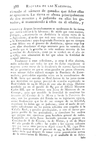 388
	
RIQUEZA DE LAS NACIONES.
cionado al numero de ganados que l'obre ellas
apncenten. La tierra se abona principalmente
dc dos maneras ; o pallando en ellas los ga-
nados , (5 manteniendo á caos en el diablo, y
estantes ; y despees los trashumantes se apoderaron de las tierras
que nunca volvían á la labranza ; de modo que estos excesos,-
prosigue , ,, ocasionarán en Andalucia la ultima ruina de la
Ao-rienitura	 modo que está muy cerca de verificarse en55
t , la Extremadura : cuya desgraciada Provincia que en tiempos
mas felices era el aranero de Andalucia apenas coge hoy55
„ en arios abundantes el trigo necesario para su sustento; de
modo que si la scosecha es solo mediana necesita de loss15
auxilios de_ Andalucia , como ya se verificóen el ario de55
„ 1765 , con admiracion de los que saben la fertilidad de
„ aquel terreno.„
Finalmente '¿á estas reflexiones , y otras . á ellas alusivas ,
estlin reducidas casi todas las que en dicho expediente se
exuonen como causas de la decadencia de nuestra Agricultura
en las provincias en que se crian ganados en pastos silvestres;
estos mismos daños exfurz( siempre la Provincia de Extre
madura , poniendolos repetidas veces en la consideracion de_
S. M. has ta que movido su Real Animo de las justas causas
que motivaban sus quexas proveyó de remedio expidiendo su
Real Cedula de 2 4 de Mayo de este aiio de 17 93 . Rabiase
mandado ya en el pasado de 8 3 por el difunto Monarca-
Carlos que se formase una Tunta de Ministros de su
Consej o , para que atendida
s
la necesidad de combinar los
innrcses del Concejo de la esta los de la Provincia di-
cha . con los generales del Estado en su legislacion agraria,
como fundamento que ha de ser siempre de su felicidad,
examinase los darnos que se padecian , viese el modo de cor-
tarlos radicalmente en los puntos referidos con respeao á la
Ca' aria Real , y ganados privilegiados , y con el menor per-
juicio posible de los particulares , y consultase los medios.
que	 mas oportunos para beneficio general de todos.
)Cum ,	dicha 1-unta haciendo presente su parecer en
Cons
i
iiItas de 8 de Febrero , 21 de Marzo , y 26 de Mayo
seguros informes
que por varias otras partes se dignó tomar S. M. ( que Dios
guarde ) motivaron en el presente de 93
'
la
o	
Real Cedula ci-
tada; en la dual despues de tomar varias providencias acerca
de la conservacion de Montes , y el usufrua de su Arbo.-
ladc,›
 