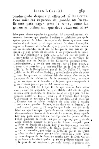 LIBRO 1. CAP. XI.	 389
conduciendo despues el elliercol á las tierras.
Pero mientras el precio del ganado no fea su-
ficiente para pagar tanto la renta , como las
ganancias ordinarias , que debe dexar una tierra
lado para ciertas especies de ganados ; dol aprovechamiento deb
terrenos incultos'. que pueden limpiarse y cultivarse con qual-
linera genero de labor , 6 especie de frutos que mas aco-
moden al cultivador ; y del repartimiento de tierras Coneejiles
segun la Circular del ario de 17 7o ; pasa 1 remediar ciertos
abusos introducidos en el uso de los pastos para cria de ga-
nados , y que sirven de obstaculo t los progresos de la labor ,
6 de la Agricultura ; y para ello „ declara por de pasto y_-,
labor todas las Dehesas de Extremadura á excepcion de55,
aquellas que los Dueños 6 los Ganaderos probasen instru-I,
mentalmente , y no de otra manera , ser de puro pasto, y-15
como tales autenticas y comprendidas en la Ley 2 3 . tit. 7.55	
,
,, lib. 7. de la Recopilacion ; por el Sr. D. Felipe II. expe-
dida en la Ciudad de Badajoz , entendiendose solo de pura55
„ pasto las que no se hubiesen labrado veinte arios antes , 6
„ despues de la publiGacion de la expresada Ley , entrando
por consiguiente á labrarlas en la parte que corresponda á55
los vecinos por el precio del arrendamiento.,,5>
Esta Ley del Sr. Felipe II. de que • aqui se hace men-
cion , y que fué expedida en 1 4 de Oduhre del ario de 15-8o,
suponia otra publicada en Madrid en el de 1559. por el Em-
perador Carlos V. Doria Juana , y el Príncipe Don Felipe,
Gobernador en ausencia , en que se mandaba ,, que to.las las
55 Dehesas que se habian rompido de ocho . arios á . 'ag.:ella
„ parle en el ganado obejuno, y de doce en. el bacuno , se:
„ reduxesen á pasto.,, El ernpurio que habia por tierras de
labor en aquel tiempo , época de mayor poblacion , hizo que
abandonandose enteramente la cria de los ganados , fuese aquella
Ley muy poco obedecida ; y que repetidas las quexas al Rey
Felipe publicase la citada , en que se eigresa.. que y iendó5	 ! e
„ que muchos .dueños de dehesas las habian rompido para.
labrar en fraude de aquella Ley y en perjuicio ,y con noL-5
	
51 table carestía dé' carnes , de lana 	 paños' esz.e mandaba
	
-	 ,	 .	 ,	 -
55 ara su remedio , que todas las Dehesas que se averiguase'
raber estado á pasto por !o arios continuos , tanto 3antes,)
„ como despues de la fecha de aquella Ley de Don Carlos,
„ quedasen reducidas á . palo , y no se pudiesen romper bajo
„ la •pena. de mil maravedis por eadálianega la primera vez,
Y
 
