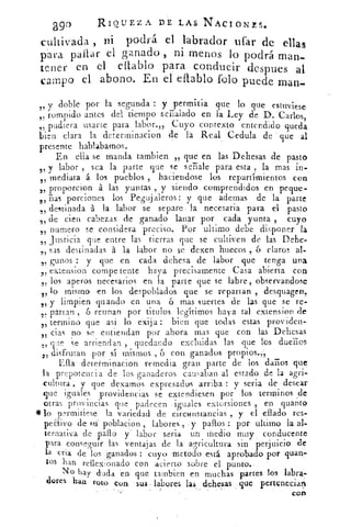 209°	 RIQUEZA DE LAS NACIONES.
ni,dlti	 podrá el labrador ufar de ellascuvaa n
ni menos lo podrá man-para pallar el g;inado ,
tener en el eltablo para conducir despues al
campo el abono. En el eflablo 'solo puede man-
y doble por la segunda : y perrnitia que lo que estuviese
„ rompido antes del tiempo señalado en la Ley de D. Carlos,
„ pudiera usarse para labor.,, Cuyo contexto entendido queda.
bien clara la determinacion de la Real Cedula de que al
presente hablabamos.
En ella se manda tambien „ que en las Dehesas de pasto
5 y labor , sea la parte que se se -Sale para esta , la mas in-
mediata á los pueblos , haciendose los repartimientos con55
,,' proporcion á las yuntas , y siendo comprendidos en peque-
ñas porciones los Pegujaleros : y que ademas de la parte55
destinada á la labor se separe la necesaria para el pasto51
de cien cabezas de ganado lanar por cada yunta , cuyo75
numero se considera preciso. Por ultimo debe disponer la51
justicia que entre las tierras que se cultiven de las Dehe-
,' sas destinadas á la labor no se dexen huecos , 6 claros al-
guiaos : y que en cada dehesa de labor que tenga una55
extension compe tente haya precisamente Casa abierta con55
los aperos necesarios en la parte que se labre, observandose5/
, lo mismo en los despoblados que se repartan , desquagen,
y limpien guando en una 6 mas suertes de las que se re-,'
partan , 6 reunan por mulos legítimos haya tal extension de55
55
termino que asi lo exija : bien que todas estas prov iden-
5) ciar no se entiendan por ahora mas que con las Dehesas
„ que se arriendan , quedando excluidas las que los dueños
t , disfrutan por sí mismos 6 con ganados propios.,,
Ella determinacion remedia gran parte de los daños que
la prepotencia de los ganaderos causaban al estado de la agri-
cultura , y que clexarnos expresados arriba : y seria de desear
que iguales providencias se extendiesen por los terminos de
otras provincias que padecen iguales extorsiones , en quanto
*lo p2rmitiese la variedad de circwistancias , y el eflado res-
peaivo de poblacion , labores y paltos : por ultimo la al-
ternativa de palto );' labor seria un medio muy conducente
para conseguir las ventajas de la agricultura sin perjuicio de
la cria de 'ios ganados : cuyo inetodo está aprobado por quan7
tos han reflexionado con acierto sobre el punto.
No hay duda en que tambien en muchas partes los labra-
dores han roto con sus labores las dehesas que pertenecían
•
con
 
