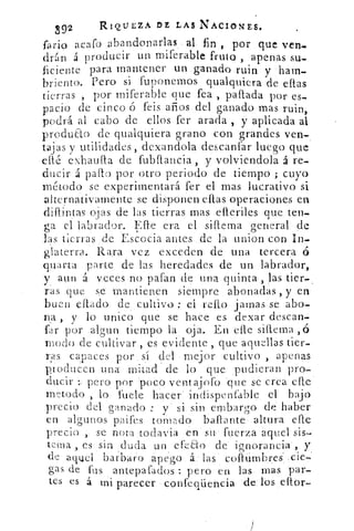 892	
RIQUEZA DE LAS NACIONES.
fano acafo•abandonarlas• 0_ fin , por que ven_
drán á producir un miferable fruto , apenas su-
ficiente para mantener un .ganado ruin y - ham-
briento. Pero si fuponemos qualquiera de ellas
tierras , por rniferable que fea , pallada por es-
pacio de cinco ó feis años del ganado mas ruin,
podrá al cabo de ellos fer arada , y aplicada al
p.roduao de qualquiera grano con grandes ven-
tajas y utilidades, dexandola descanfar luego que
etre exhaufla de fubflancia, y volviendola á re-
ducir á pallo por otro periodo de tiempo ; cuyo
método se experimentará fer el mas lucrativo si
alternativamente se disponen ellas operaciones en
diflintas ojas de las tierras mas elieriles que ten-
ga el labrador. 1:=!',fle era el sillema general de
las tierras de Escocia antes de la union con In-
&aterra. Rara vez exceden de una tercera ó
qu'arta parte de las heredades de un labrador,
y aun .á. veces no pafan de una quinta , jas tier-
ras .que se mantienen siempre abonadas , y en
buen citado	 el reno jamas se abo-
na , y lo unico que se hace es dexar descan
far por .algun tiempo la. oja. En elle siflema ó
modo de cultivar , es evidente , que aquellas tier-
ras capaces por sí del - mejor cultivo , apenas
producen .una -mitad de lo que ,pudieran pro-
ducir pero por-'poco Ventajofo -que se crea cife-
rnetodo , lo fuele hacer indispenfable el bajo
precio del ganado : y si sin embargo de haber
en algunos paifes tomado ball.ante• altura efIe
precio ,. se nota todavia -en su- fuerza aquel sis
tema , es sin duda un efeEto de . -ignorancia, y
(le aquel barbaro apegó á.: las cofimbres"..cie7'
gas de fus antepafados : pero en las mas .par-
tes es á mi parecer confeqüencia -de tos eltor-
 