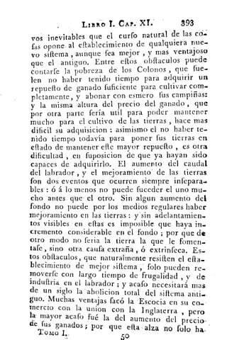 LIER-0 T. CAP. XT..	 393
vos inevitables que el curro natural de las cd..:
fas opone al eftablecirniento de quaIquierá nue-
vo sillema , aunque ‹fea mejor , y mas ventajoso
que	 oue el antiguo. Entre ellos obflaculos puede
contarte la pobreza de los Colonos , que fue.
len no haber tenido tiempo para adquirir un
repudio de ganado fuficiente para cultivar com.
pletamente, y abonar con esmero fus campiñas:
y la misma altura del precio del ganado , que
por otra parte fería util para poder mantener
mucho para el cultivo de las tierras , hace mas
dificil su adquisicion : asimismo el no haber te.
nido tiempó todavía para poner fus tierras en
eflado de mantener efle mayor repuello , es otra
dificultad , en fuposicion de que ya hayan sido
capaces de adquirirlo.. El aumento del caudal
del labrador , y el mejoramiento- de las tierras
fon dos: eventos. que ocurren siempre infepara.
teles : ó á lo menos no' puede fuceder el uno mu-
cho antes que el otro. Sin algun aumento del
fondo no puede por los medios regulares haber
mejoramiento en las tierras : y'sin adelantamien.
tos visibles en ellas es imposible que haya in.
cremento considerable en el fondo ; por que de
otro modo no feria la tierra la que le forren-
tafe , sino otra califa extraña ,. ó extrinfeca. Es.
tos obftaculos, que naturalmente resiften el ella_
blecirniento de mejor siftema folo pueden re-,
moverfe con largo tiempo de frugalidad , y de
induftria en el labrador ; y acafo necesitará mas
de' un siglo la abolicion total del siliema anti.
guo. Muchas ventajas facó la Escocia en su co.
inercio con la union con la Inglaterra , perola mayor acabe fué la del aumento del precio-
& fus ganados ; por que efia, alza no folo ha,Tomo
50
 