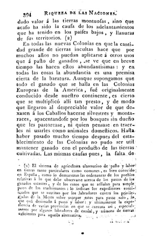 REQÚZZ A DE LAS NAélONES:
n94
<lado valor á las tierras montuofas , sino que
-acafo ha sido la caufa de los adelantamientos
que ha tenido en los paifes bajos , y llanuras
de fus territorios. (2)
En todas las nuevas Colonias en que la canti_
dad grande de tierras incultas hace que por
«muchos años no puedan aplicarse á otros usos
que á pallo de ganados , ,se ve que en breve
tiempo las hacen ellos abundantisimas : y en
todas las cosas la abundancia es una premisa
cierta de la baratura. Aunque supongamos que
todo el ganado que se halla en las Colonias
Europeas de la Atnerica , fué originalmente
conducido desde nueftro continente , es cierto
que se multiplicó alli tan presto , y de modo
que llegaron al despreciable valor de que de.
tasen á los Caballos hacerse silvestres y monta.
races, apacentando-fe por los bosques sin dueño
que les pastorease , ni quien pensase en traer..
les ni usarles como animales domelticos. Halla;
haber pasado mucho tiempo despees del esta.
blecimiento de las Colonias no pudo ser util
mantener ganado con el produao de las tierras
cu ti v a da s. Las mismas cautas pues , la falta de,
(2) El sistema de agrictilttira alternativo de 'palio 'y labárl
en tierras tanto particulares como comunes , es bien conocido:
en España , como lo demuestran las ordenanzas de los pueblos,
relativas á. lo que debe observarse acerca de los pastos de los
ganados estantes , y de los cotos que se scrialan para simple
pasto de los trashumantes : ló :indican los expedientes conti,F-
II:lados que se suscitan :por los ,labradores contra los pni,vilc-1
glados dr. la Mesta sobre usurpar _estos para pasto ; solo ,
que está. destinado á pasto y labor : y ultiinaMente 'la eXpe-'
riencia de varias provincias en que se executa asi ,espectai
men te .por algunos labradores de caudal, y número de tierras.;.
4ficientcs para aquella allernativ44	 .4
 