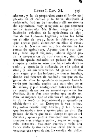LÉBIXO CAP-. XI.	 295
-abonos , y la de proporcion entre el fondo em.»:
pleado en el cultivo y la tierra . destinada á
cultivarfe', habian de introducir alli un sistema
de agricultura muy semejante al que dexamos
arriba insinuado.	 Kalm , viagero Sueco,
haciendo relacion de la agricultura de algo-
Das de las Colonias Ingieras , segun las halló
en el año- de 1749 „ hace la • óbfervacion de
que apenas pudo encontrar en ellas el carac-
ter de la Nacion matriz , tan diestra en los
ramos de agricultura. Apenas dan á sus tier-
ras , dice aquel viajante , abono alguno pa-
ra la preparacion de sus . siembras , sino que
guando queda exhauflo un pedazo de tierra,.
-rompen y cultivan otro que ha eflado defcan-
sado , y apurada la suflancia de elle patan á.
otro , y asi sucesivamente. Al ganado le de-
'tan vagar por los botques, y tierras incultas,
donde casi perecen. de.. hambre ; por que en al-
gunas de ellas ha quedado extinguida hasta la
yerba por haberla cogido sus naturales- antes
de sazon, y por configuiente antes que hubie;-
ra podido dexar por su natural opetacion fus
femillas. Estas fon unas yerbas que acafo se:»
nao las mejores que se criarian en aquella par.-
te de la América Septentrional ;- y guando se
eflablecieron. alh los Europeos la vez prime_
ra , soban criarte muy espetas , y tan fuertes
que levantaban tres y quatro pies en alto. Un
pedazo de tierra que en el tiempo en que aquel
escribia , apenas podria mantener una baca,
tiempos mas antiguos podia , segun se asegu:-
Taba entonces , mantener quatro; y cada una
haber dado quatro•. veces mas leche que la: que
entonces eva capaz de dar. La elcaféz de palto!,
 