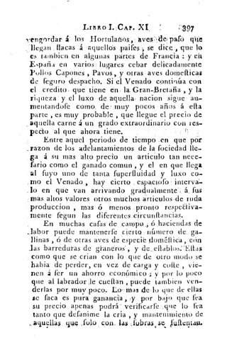 'Almo I. CAP. XI,	;297
N;-(engordar £. los Hortálaftós,' aves, de, palo ((tic
llegan flacas á aquellos paifes -, se dice , -que lo
es tambien en algunas partes de. Francia : y ea
ENpafia en varios lugares cebar delicadamente
Pollos Capones , Pavos, y otras, aves dotnefticas
de feguro despacho. Si el Venado conaníta coa
el credito: que tiene én . la: Gran-Bretaña , y la
riqueza y el luxo de aquella . nacion sigue' au,
rnentandofe como, de- muy pocos años á ella
parte , es muy probable_ , que llegue el precio de
aquella carne á un grado extraordinario con res-.
pedo -al que ahora tiene.
Entre aquel periodo de tiempo .en que por
...razon de los adelantamientos de la fociedad lle-
ga á su mas alto precio un articulo tan nece-
fario como el ganado comun , y el en que llega
al fuyo uno de tanta fuperfluidad y luxo co-
mo el Venado , hay cierto , espactofo interva:-
lo en que van arrivando gradualmente*: á fus
mas altos valores otros muchos articulas .de ruda
produccion , mas ó menos pronto respectiva-
mente fegun las diferentes,eírcunftancias.
En muchas caías de campo .; ó haciendas de
•labor puede mantenerfe cierto, número de ga-
llinas , ó de otras aves de especie dornéiiica , eón
las barreduras de graneros', y ,de, ellablos.` Ellas
como que se crian con lo que de otro modo se
habia de perder, en vez de carga y corle vie-
nen á fer un ahorro económico. y por lo poco
que al labrador.-:le cuellan , puede tambien ven-
derlas por muy poco. Lo-Mas de lo que de ellas
se faca es pura gananei:a , y por bajo que fea
su precio apenas podrá verificarfe.'.tpue lo lea
tanto que defanime la cria , y mantenimiento de
„acluella$ ciLIQ fulo con. las ..rubr4is	 fulteit.a.u.
 