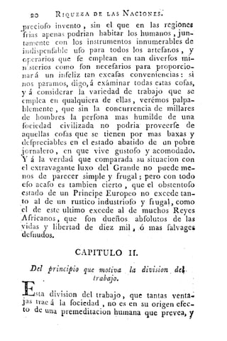 20	 RIQUEZA DE LAS NACIONES.
,prcciofo invento , sin el que en las regiones
frias apenas podrian habitar los humanos , jun.»
tarnente con los instrumentos innumerables de
indispenfable ufo para todos los artefanos , y
operarios que fe emplean en tan diverfos mi-
n'sterios como fon necefarios para proporcio-
nar á un infeliz tan excafas conveniencias : si
nos paramos, digo,á examinar todas estas cofas,
y á considerar la variedad de trabajo que se
emplea en qualquiera de ellas , verérnos palpa-
blemente , que sin la concurrencia de millares
de hombres la perfona mas humilde de una
fociedad civilizada no podria proveerfe de
aquellas cofas que se tienen por mas baxas y
dcfpreciables en el estado abatido de un pobre
j ornalero , en que vive gustofo y acomodado.
Y á la verdad que comparada su situacion con
el extravagante luxo del Grande no puede me-
nos de parecer simple y frugal ; pero con todo
efo acafo es tambien cierto , que el obstentofo
estado de un Principe Europeo no excede tan-
to al de un rustico industriofo y frugal, como
c1 de este ultimo excede al de muchos Reyes
Africanos , que fon dueños abfolutos de las
vidas y libertad de diez mil ó mas falvages
deffiudos.
CAPITULO ir.
Esta division del trabajo , que tantas venta.;
jas trae á la fociedad , no es en su origen efec.
to de una premeditacion humana que prevea, y
Del principio que motiva la division
trabajo.
 