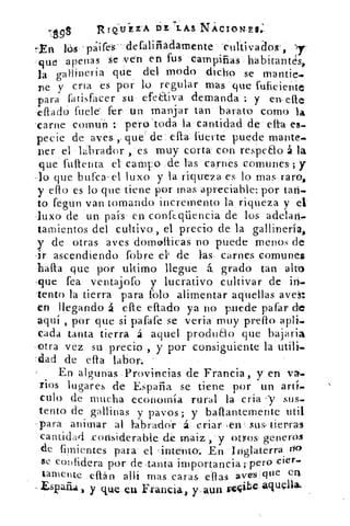 RTQ1UEZA DE LAS NÁCION,EG
7¿.99
tEn io pa.ifes – defalifiadarnente cultivados',
que apenas se ven en fus campiñas habitantes,
la gallinería que del- modo dicho se rnantie.
re y ella es por lo regular mas que fuficiente
para fatisfacer su efetliva demanda : y en .elle
-effado fuele fer. un manjar tan barato como la
carne comun pero 'toda la cantidad de cita es-
pecie de aves „que' de ella fuerte puede mante.
ner el labrador , es muy corta con respe8o á la
que fuftenta el campo de las carnes comunes ; y
-lo que burea-el luxo y la rititreza es lo mas- raro,
y ello es lo que- tiene por mas apreciable: por tan-
to fegun van tomando incremento la riqueza y el
luxo de un- país en conft.qüencia de los adelari-
tamientos del cultivo, el precio de la gallinería,
y de otras aves dornolticas no puede menos de
-ir ascendiendo fobre el' de las. carnes comunes
• halla que por ultimo llegue á grado tan alto
,que fea ventajofo y lucrativo cultivar de irí-
lento la tierra para folo alimentar aquellas avek:
en llegando á elle eflado ya no puede pafar de
aquí , por que si pafafe se verja muy preflo
cada tanta tierra á aquel produelo que bajaria
otra vez su precio., y por consiguiente la: utili.
.dad de ella labor:
En algunas Provincias de Francia, y en va-
rios lugares de España se tiene por un artí-
culo de mucha economía rural la •cria -y sus-
tento de gallinas y pavos; y baflantemente util
.para animar al •tabraddr á. criar ,en sus› tierras
cantidad considerable de maiz , y Otros generas
de hirientespara- el 'intento. En Inglaterra
se c onfidera por de . tanta importancia; pero
Lamente dián alli mas caras ellas aves que ea
Esi3a541 y que en Francia, y.aun re4ibe aCitilna"
 