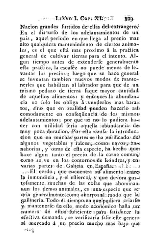 • -	
CA 134, XL'
Nacion grandes furtidos de- ellas dekextTangéro:v
En el dis-,urfo de los adelantamientos de un
país , aquel periodo en que llega al precio mas
alto qualqui.era mantenimiento de ciertos anima.
les , es el que eltá mas proximo á la praaica
general de cultivar tierras para el intento. Al.
gun tiempo antes de extenderte generalmente
praaica, la escaféz no puede menos de le.
yantar los precios ; luego que se hace general,
se inventan Cambien nuevos modos de :orante-
nenes que habilitan al labrador para que de un
mismo pedazo de tierra faque mayor cantidad
de aquellos alimentoS: y. entonces ,la abundan-
cia no lolo les obliga á. -,venderlos mas bara.-,
tos, sino que ,en 'realidad pueden lacerlo asi3
comodamente en confeqüenciáHdelos mismos)
adelantamientos; por que -si nof . lo pudiera ha.:
cer con utilidad feria aquella abundancia: de.)
rp-uy poca duradion.11Yor 'efta ,caufa• la introduc.
lion que en .1-rrti" chas Ipartes se fha y-éi-ificada' de)
algunos vegetables y itaices;..:,co'ana, nayoseplaJne.;
nahorias , y otras de efta especie, ha hecho _quer
baxe algun tanto el precio, de la carne comunll
omo se_ ve en los , contornos de Lóndres,y eral
varias partes de Galkpia	 ..a
cerdo; que encuentra .sdalimento',entrel
la inmundicia , y 'el ellierco,l, y -que- devora.gus.1
tpfamente, muchas de las cofas que abominan.
aun los, dernas animales„ es .unwespecie que se
Aria generairmintelcómo ,ahorronfaLmodo, que la:
gallinería. Tcyclo ,él- itien-ipoJen qutripqdiera ,criarfe)
y1 mantenerte) dellefte, modo ecoiliómico.hafta^
numero' dé elltid .ftificiente:.', parra ,fatisfacer
feaiva demanda se verificaría falir,eft.e ,genero
al „mercado	 un precio inuc49 mas' bajp que;
 