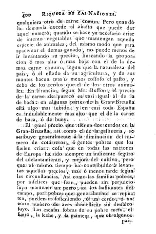 R1 42- trÉ- 2—A sNAIo
.	 a' nqualquiera -oftrb	 Pero qu
IaL demanda excede ' al iabaltó: que puede dar
aquel numeró.; quarido se hace yá. neCefario criar
de intento vegetablesqüe– mantengan aquella
especie , de. animales del, mismo, modo .que para
apacentar el. demas ganado; no, puede menos de
ir levantand2 si.	 :buscando 'la: propor,.
cienmas alta	 mas baja con. el . de la de,.
mas, carne- comuw;:tegun'que la naturaleza del
país; ó él eftado da . su agriCultura, ,_ y de sus
montes lacen. unas'a mén.os coftofo el palto ., y
Cebo de- los .,cerdos . ,qüe. el de los' otros
fegun. IsAr.:. .:Buffony , 'el 'precio
de. Id carnedei-,Iptrercó esi,=cási	 ál:de -la
de. bada	 algunas }pairtes)-deula Grani-.13:retáfia
eftá.	mas 4i.ibiao_i*:y.'icrr casi toda_ España
es_ indudablemente' inas-:al-to - .que . el de la carne.:
de baca, AS de-bueyi:
gráni. precio, Icille---Itiénervílos:ixierdos'en
Grarv,Brttafia.r,	 ,hdé--)1wgallinetía
atribtqe -generalmente .,,ál:a. .(climi-hucion- del riu.,H.
mero de cotárre'ros -6 gentes pobres que los
hielen	 cófa':qué en 'todas las . naciones
de: Europa =' ha sida - siempre, un.: ndi c ante _ ,fegtira'
del a'clelantaniientó	 niejárá: del-- cultivo, 2pera
que 	 misma tiempo' hal:1c ontyil2;uido lettan.
tan .aquellols precios -mis 'menos:tarde fekurali
las circtinftancias. -:Asi -como,las= fámilias'pobresl,
por infelices que ' , fean,,' pueden sin 'perjuicio;
fuyo maritenerkarr,perlo	 losi:haliitantes
campo, politpcIbmes queo(generátrndtte. ` se>: tüídoit:.(1
ten ,,'pue'den ¿Tolieni d'Ido ,951-;u1Q) c'erdoly (15- át,
corto, nuthero	 sin' desfalco
fuyo. :Las escafas : fob ras ,de su pobre niefá ;:' et-
fug,ro., , la leche	 plántega que efi'llg"°1'
 