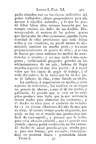 LIBRO I. CAP. XI.	 401
paifes abundan aun en las chozas miferables del
pobre trabajador, ofrece proporciones para ali-
mentar á aquellos animales , y lo que les pue-
da faltar faben ellos mismos buscarlo por los
campos vecinos sin daño de sus dueños. Dis-
minuyendofe el numero de las pobres gentes
que fueren ufar de ellas economías, aquella cierta
cantidad de eflas provisiones que nada folian
collar á sus criadores, no puede menos de dis-
minuirfe tambien en mucha parte, y levantar
proporcionalmente el precio de ellas , si se han
de buscar por otros caminos los medios de man-
tenerlos y criarlos: y asi mas tarde ó mas tem-
prano , verificandofe progrefos grandes en los
adelantamientos de un país , habran de llegar
aquellas especies al mas alto precio : ó á aquel
valor que fea capaz de pagar el trabajo, y el
cone del cultivo de la tierra que ha de dar pa-
ra el fullento de ellas, como fucede en efecto.
La qu'efería, ó negociacion en quefos, y otras
especies de laaicinios, fué tambien en su origen
un genero de ahorro , como el de los cerdos, y
gallinería. El ganado que se cría en las cam-
piñas produce mas leche que la que necesita la
misma madre para alimentar fus cachorros , y
el dueño de ellos para el confumo de su fami-
lia : y en ciertas eftaciones del año da mas que
en otras. Al mismo tiempo puede afegurarl'e, que
acato no hay en el mundo una produccion mas
facil de corromperfe , y perecer que la leche;
pues en la eftacion calurofa , que es guando mas
abunda , apenas podrá confervarfe un ella entero.
El dueño de aquel ganado acopia mucha par-
te para una femana , por exemplo , convirticn-
dola en manteca fresca : poniendola. falada
Tomo 1.	 51
 