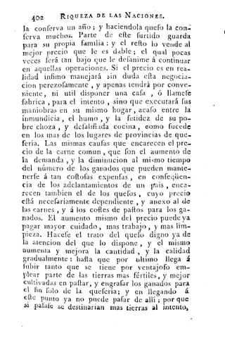 402	
RIQUEZA Dr LAS NACIONES.
la conferva un año ; y haciendola quefo la con;
ferva muchos. Parte de elle furtido guarda
para su propia familia : y el reno lo vende al
mejor precio que le es dable ; el qual pocas
veces ferá tan bajo que le deianirne á continuar
en aquellas operaciones. Si el precio es en rea-
lidad ínfimo manejará sin duda ella negocia-
cion perezofamente , y apenas tendrá por conve-
niente, ni util disponer una cata , v l'amere
fabrica , para el intento , sino que executará fus
maniobras en su mismo hogar , acafo entre la
inmundicia , el horno , y la fetidez de su po-
bre choza , y -defaliñada cocina , como fucede
en los mas -de los lugares de provincias de que-
feria. Las mismas 'caldas que encarecen el pre-
cio de la carne cornun , que fon el aumento de
la demanda , y la diminucion al mismo tiempo
del número de los ganados que pueden mante-
nerfé á tan coítofas .expenfas , en confeqüen-
cia de los adelantamientos de un vais , enca-
recen tambien el .de los quelbs , cuyo precio
.eflá necefariamente dependiente , y anexo al de
las carnes , y á los coles de palos para los ga-
nados. El aumento mismo del precio puede ya
pagar mayor cuidado, mas trabajo, y mas lim-
pieza. Hacefe el trato del quefo digno ya de
la atencion del que lo dispone , y el mismo
aumenta y mejora la cantidad , y la calidad
gradualmente !: halla que poi ultimo llega á
fubir tanto que se tiene por ventajofo em-
plear parte de las tierras mas fértiles ., y mejor
cultivadas en pallar, y engrafar los ganados para
el fin falo de la: quefería; y en llegando á
elle punto ya no puede pafar de allí ; por que
petate se destinarían mas tierras al intento,
 