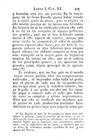 LIBRO 1. CAP. XL	 403
y baxarían otra vez sus precios. En la mayor
parte de la Gran-Bretaña parece haber - tocado
ya á aquel grado de altura , pues se emplea en
ello mucha porcion de las tierras mas fecundas.
En Escocia no se ha verificado todavía elle Gafo
á no fer en las cercanías de algunas poblacio-
nes grandes, pues no se han deitinado tantas
tierras á ella especie de cultivo , aunque por
otras caufas ha aumentado el valor de aquellos
generos algunos años hace ,. por no haberle re-
putado todavía su alza fuficiente para adoptar
aquel siflema: no obllante tampoco se tiene por
mas ventajofo en la mayor parte de Inglaterra
emplear las tierras en ello, que en el cultivo
de los principales granos ; y en apacentar los
ganados como objeto principal de la agricul-
tura. (*)
Es evidente, que no hay país en el mundo
cuyas tierras puedan eitar tan completamente
cultivadas , ni mejoradas todas halla tal grado,
que el precio de cada una de las produccio-
nes en que tiene parte la indu{Iria humana , ha-
ya llegado t un grado tan alto que fea capaz
de pagar ó refarcir todo el co pe que habria
de tener su completo y ultimo mejoramiento.
-Para que ello se verificafe era necefario que
,el precio de cada produccion particular fuese
fuficiente en primer lugar para pagar la renta que
(*) En España el trato de los ganados no tanto tiene por
objeto la quesería , ,corno el comercio de las lanas ; y as t se
_mira aquella como una operac ion subsidiaria : no obstante hly
muchos lugares que se mantienen con conveniencias conside -
rabies con la negociacion de los quesos , y manteca; por qde
no dexan de consumirse muchas cantidades de este genero
Alerltru del Rey no,
 