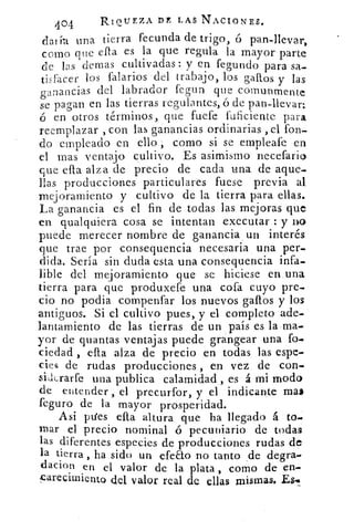 404	
RIQUEZA DE LAS NACIONES.
da! íu una tierra fecunda de trigo, ó pan-llevar,
corno que ella es la que regula la mayor parte
de las ceras cultivadas : y en fegundo para sa-
tisfacer los falarios del trabajo, los gallos y las
ganancias del labrador tegua que con/mut-lente
se pagan en las tierras regulantes, ó de pan-llevar:
6 en otros términos, que fuete fuficiente para
reemplazar , con las ganancias ordinarias , el fon-
do empleado en ello como si se empleafe en
el mas ventajo cultivo. Es asimismo necefario
que ella alza de precio de cada una de aque-
llas producciones particulares fuese previa al
mejoramiento y cultivo de la tierra para ellas.
La ganancia es el fin de todas las mejoras que
en qualquiera cosa se intentan executar : y no
puede merecer nombre de ganancia un interés
que trae por consequencia necesaria una per-
dida. Sería sin duda esta una consequencia infa-
lible del mejoramiento que se hiciese en una
tierra para que produxefe una cofa cuyo pre-
cio no podia compenfar los nuevos gallos y los
antiguos. Si el cultivo pues, y el completo ade-
lantamiento de las tierras de un país es la ma-
yor de quantas ventajas puede grangear una fo.
ciedad , ella alza de precio en todas las espe-
cies de rudas producciones , en vez de con.
sidLrarfe una publica calamidad , es á mi modo
de entender , el precurfor, y el indicante mas
feguro de la mayor prosperidad.
Asi 'Ales ella altura que ha llegado á to.
mar el precio nominal ó pecuniario de todas
las diferentes especies de producciones rudas de
la tierra , ha sido un efeEto no tanto de degra-
dacion en el valor de la plata , como de en-
.9arecimiento del valor real de ellas mismas. Es•
 
