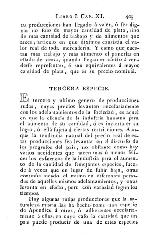 LIBRO CAP. XI.	 405
tas producciones han llegado á valer, ó fer dig-
nas no Polo de mayor cantidad de plata , sino
de mas cantidad de trabajo y de alimentos que
antes ; artículo en que diximos consistía el va-
lor real de toda mercadería. Y como que cues-
tan mas trabajo y mas alimento el ponerlas en
eftado de venta, guando llegan en efeao á ven-
derfe reprefentan, ó son equivalentes á mayor
cantidad de plata , que es su precio nominal.
TERCERA ESPECIE.
El tercero y ultimo genero de producciones.
rudas , cuyos precios levantan necefariamente
con los adelantamientos de la fociedad , es aquel
en que la eficacia de la induftria humana para
el aumento de su cantidad, ó es incierta en su
logro , ó eftá fujeta á ciertas restricciones. Aun.,
que la tendencia natural del precio real de es-
tas producciones fea levantar en el discurfo de
los progrefos del país, no obftante como hay
varios accidentes que hacen mas ó menos feli-
ces los exfiaerzos de la induftria para el aumen-
to de la cantidad de femejantes especies, fuce-
de á veces que en lugar de fubir baja, otras
continúa siendo el mismo en diferentes perio-
dos de aquellos mismos adelantamientos, y otras
levanta en efeao , pero con variedad fegun los
tiempos.
Hay algunas rudas producciones que la na-
turaleza misma las ha hecho como tina, especie
de Apendice á otras , ó adherentes necefaria-
mente á ellas; en cuyo cato la cantidad que un
país puede producir de una de estas especie4
 