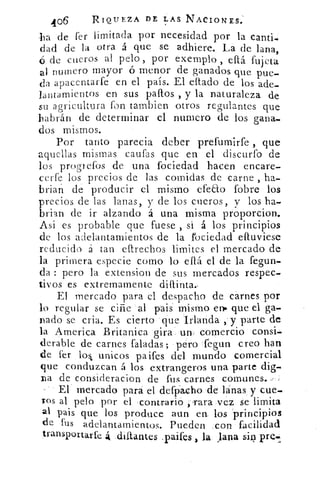 406	 RIQUEZA DE LAS NACIONES:
-ha de fer limitada por necesidad por la canti-
dad de la otra á que se adhiere. La de lana,
ó de cueros al pelo, por exemplo , eftá fujeta
al numero mayor ó menor de ganados que pue-
da apacentarfe en el país. El eftado de los ade-
lantamientos en sus paltos , y la naturaleza de
su agricultura fon tambien otros regulantes que
habrán de determinar el numero de los gana-
dos mismos.
Por tanto parecia deber prefumirfe , que
aquellas mismas caufas que en el discurfo de
los progrefos de una fociedad hacen encare-
certe los precios de las comidas de carne , ha-
brian de producir el mismo efecto .(obre los
precios de las lanas, y de los cueros, y los ha-
brian de ir alzando á una misma proporcion.
Asi es probable que fuese , si á los principios
de los adelantamientos de la rociedad eftuviese
reducido á tan eftrechos limites el mercado de
la primera especie como lo eflá el de la fegun-
da : pero la extension de sus mercados respec-
tivos es extremamente diftinta.-
El mercado para el despacho de carnes por
lo regular se ciñe 'al pais mismo en., que el ga-
nado- se cria. Es cierto 'que 'Irlanda	 parte de
la. America Britanica .gira. un: comercio consi
derable de carnes Paladas; pero fegun creo han
de fer lob unicos paifes del mundo comercial
que conduzcan á los extrangeros una parte dig-
na de consideracion de fus carnes comunes.--,
El mercado para el defpacho -de lanas y cue-
Tos al pelo por el contrario rara ,vez. se limita
al pais que los produce aun ert los principios
de fus adelantamientos. Pueden :con facilidad
transportarte 4 .diltantes .paifes la. lana	 pre-i,
 