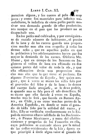 LIBRO T. CAP. XL	 407
paracion alguna, y los cueros al pelo cW muy
poca : y corno fon materiales para infinitas ma-
nufaEturas, la induftria de Otros paifes puede mo-
tivar una demanda grande de ellas produccio-
nes aunque en el pais que las produce no se
despachafe una.
En los paifes mal cultivados, y por consiguien-
te de excafo número de habitantes , el precio
de la' lana y de los cueros guarda una propor-
cion mucho mas alta con respeao á todas las
demas refes ; que en aquellos paifes en que
la poblacion y los adelantamientos hacen que fea
mayor la demanda de las carnes. Obferva Mr.
Hume , que en tiempo de los Saxones en In-
glaterra el vellon de lana era eftimado en dos
quintas partes del valor de toda la rés , y que
ella eftimacion decia una proporcion mu-
cho mas alta que la qu?, tiene al prefente. En
.algunas Provincias de España , hay quien ase-
gure , que á veces se matan las refes folo por
el provecho del febo y de la lana : lo demas
del cuerpo fuele arrojarfe , se le dexa podrir,
.quando mas se fala para el ufo domestico. Si
es cierto que eflo fucede á veces en España,
.mucho mas lo ferá , que fuceda en Buenos Ay-
yes , en Chile, y en otras 'muchas partes de la
America Española , en . donde se mata el gana-
do de háfla rolo por la utilidad del cuero , y
febo. Efto se verificaba conitantem.ente en la Es-
pañola mientras eltuvo infeftada de los luekanie-
res , ó Piratas Mexicanos , y antes del cilable-
cimiento y progrefos de los Francefes en ella,
cuya poblacion se extiende ahora por la mitad
de las cofias occidentales de la Isla ; época en
que principió á darfe algun valor al ganado de
 