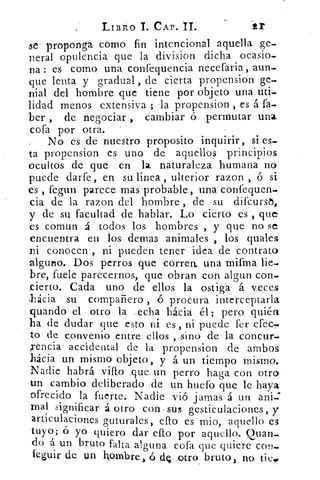 LIBRO I. CAP. II.
se- proponga como fin intencional aquella ge-.
peral opulencia que la division dicha ocasio.
na : es corno una confequencia necefaria, aun-.
que lenta y gradual , de cierta propension ge-.
nial del hombre que tiene por objeto una uti-
lidad menos extensiva ; la propension , es á fa-
ber , de negociar, cambiar ó permutar una
cofa por otra. -
No es de nuestro proposito inquirir, si es-
ta propension es uno de aquellos principios
ocultos de que en la naturaleza humana no
puede darfe, en su linea , ulterior razon ,ó si
es , fegun parece mas probable, una confequen-
cia de la razon del hombre , de su difcursi,
y de su facultad de hablar. Lo cierto es , que
es comun á todos los hombres , y que no se
encuentra en los demas animales , los quales
ni conocen , ni pueden tener idea de contrato
alguno. Dos perros que correa una mifma lie-
bre, fuele parecernos, que obran con algun con-
rcierto. Cada uno de ellos la ostigá á. veces
lácia su compañero , ó procura interceptarla
cjuando el otro la .echa hacia él; pero quién
ha de dudar que esto ni es , ni puede fer efes-,
to de convenio entre ellos, sino de la concur:.
encia accidental de la propension de ambos
hácia un mismo objetó, y á un tiempo mismo.
Nadie habrá vino que un perro haga con otro
un cambio deliberado de un huero que le haya
ofrecido la fuerte. Nadie vi() jamas á un ani:
mal significar á otro con. sus gesticulaciones, y
articulaciones guturales, ello es mio, aquello es
tuyo; ó yoy quiero dar ello por aquello. Quan-
do á. un bruto falta alguna cofa que quiere con_
teguir de un hombre, ó	 otro bruto, no tic..
 
