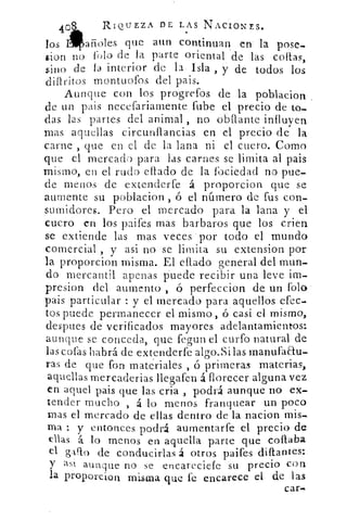 40
	
RIQUEZA DE LAS NACIONES.
los Lañoles que aun continuar en . la pose-
cion no folo de la parte oriental de las collas,
sino de la interior de la Isla , y de todos los
diliritos montuofos del pais.
Aunque con los progrefos de la poblacion
de un pais necefariamente fube el precio de to-
das las partes del animal , no obilante influyen
mas aquellas circunflancias en el precio de la
carne , que en el de la lana ni el cuero. Corno
que el mercad para las carnes se limita al pais
mismo, en el rudo eflado de la fociedad no pue-
de menos de extenderfe á proporcion que se
aumente su poblacion ó el número de fus con-
sumidores. Pero el mercado para la lana y el
cuero en los paifes mas barbaros que los crien
se extiende las mas veces por todo el mundo
comercial , y asi no se limita su extension por
la proporcion misma. El citado general del mun-
do mercantil apenas puede recibir una leve im-
presion del aumento , ó perfeccion de un folo
pais particular : y el mercado para aquellos efec-
tos puede permanecer el mismo, ó casi el mismo,
despues de verificados mayores adelantamientos:
aunque se conceda, que fegun el curfo natural de
las cofas habrá de extenderfe algo.Si las rnanufatu-
ras de que fon materiales , ó primeras materias,
aquellas mercaderías llegafen á florecer alguna vez
en aquel pais que las cria , podrá aunque no ex-
tender mucho , á lo menos franquear un poco
mas el mercado de ellas dentro de la nacion
ma : y entonces podrá aumentarfe el precio de
ellas á lo menos en aquella parte que copaba
el glflo de conducirlas á otros paifes diftantes:
y as1 aunque no se encareciefe su precio con
la proporcion misma que fe encarece el de las
car.
 