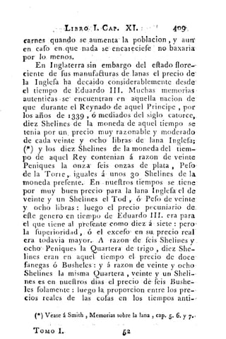 L/BRO: T. CAP. XL	 409°.
carnes guando se aumenta- la poblacion , y aura'
en caro en que nada se- encaieciefe no baxaria
por' lo menos.	 -
En Inglaterra sin embargo del eflado flore.,
ciente de rus manufaauras de lanas el precio de'
la Inglefa ha decaido considerablemente desde
el tiempo de Eduardo III. Muchas memorias
autenticas =se' encuentran en aquella nacion de
que durante el Reynado- de aquel Principe , por
los años de 1339 ,. ó mediados del siglo catorce,.
diez Shelines de la moneda de aquel tiempo se
tenia por un , precio muy razonable y moderado
de cada veinte y ocho libras- de lana Inglefa;
(I) y los diez Shelines de la moneda del tiem-
po de aquel Rey contenían á razon de veinte
Peniques la onza' feis onzas de plata , Pefo'
de la Tori e ,. iguales á unos 3o Shelines de la.
moneda prefente. En nuellros tiempos se tiene
por muy buen precio para la lana Inglefa el de
veinte y un Shelines el Tod ó Peco de veinte
y. ocho libras : luego el precio pecuniario de.
elle genero en tiempo de Eduardo HL era para
el que tiene al pl-efe,nte -como diez á siete : peros
la fuperioridad ó el excefo s en su, precio real
era todavia mayor.. A razon de.. feis Shelines
ocho-- Peniques la Quartera de trigo , diez She-
lines eran en aquel tiempo el precio de doce
fanegas ó Busheles : y á razon de veinte y ocho
Shelines la misma Quartera , veinte y un Sheli--
nes es en nuefiros dial el precio de feis Bushe-
les folamente : luego la proporcion entre los pre--
tios reales de las cofas en los tiempos anti--
(*) Vease á Smith , Memorias sobre la lana , cap. 5. 6. y 7.•
Tomo I.	
52
 